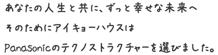 あなたの人生と共に、ずっと幸せな未来へ そのためにアイキョーハウスは Panasonicのテクノストラクチャーを選びました。